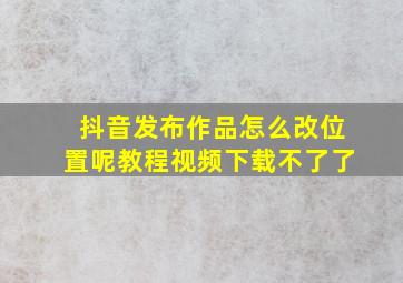 抖音发布作品怎么改位置呢教程视频下载不了了