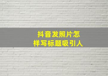 抖音发照片怎样写标题吸引人