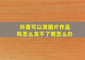 抖音可以发图片作品吗怎么发不了呢怎么办