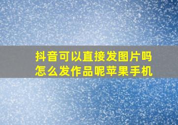 抖音可以直接发图片吗怎么发作品呢苹果手机