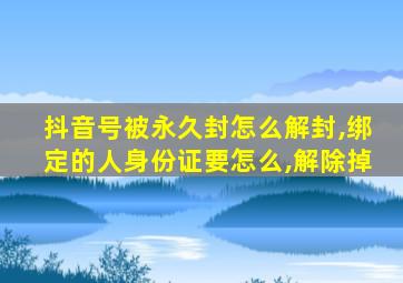 抖音号被永久封怎么解封,绑定的人身份证要怎么,解除掉