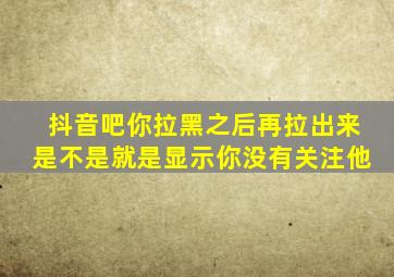 抖音吧你拉黑之后再拉出来是不是就是显示你没有关注他