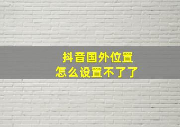 抖音国外位置怎么设置不了了