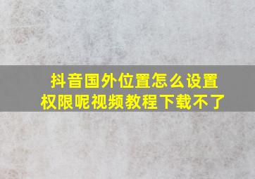 抖音国外位置怎么设置权限呢视频教程下载不了