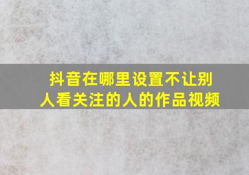 抖音在哪里设置不让别人看关注的人的作品视频