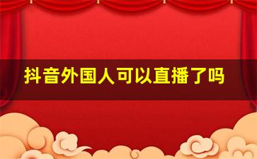 抖音外国人可以直播了吗