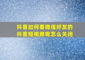 抖音如何看微信好友的抖音短视频呢怎么关闭