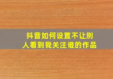 抖音如何设置不让别人看到我关注谁的作品