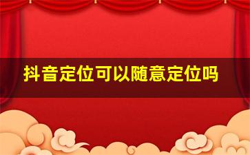 抖音定位可以随意定位吗