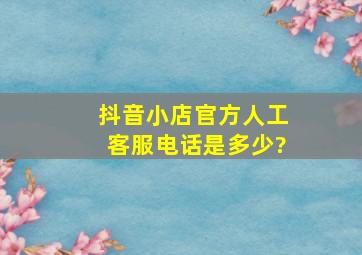 抖音小店官方人工客服电话是多少?