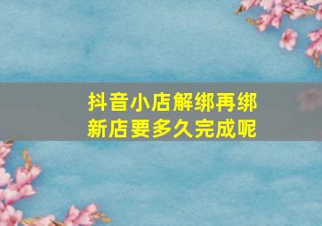 抖音小店解绑再绑新店要多久完成呢