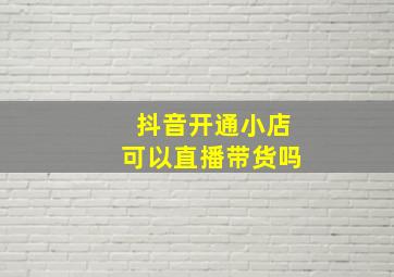 抖音开通小店可以直播带货吗