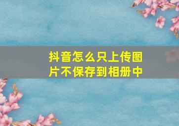 抖音怎么只上传图片不保存到相册中