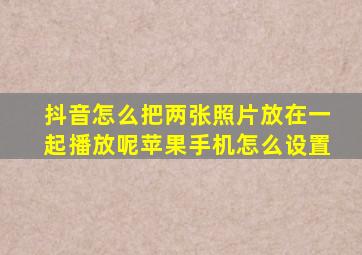 抖音怎么把两张照片放在一起播放呢苹果手机怎么设置