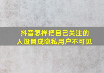 抖音怎样把自己关注的人设置成隐私用户不可见