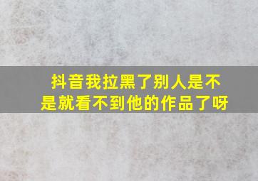 抖音我拉黑了别人是不是就看不到他的作品了呀