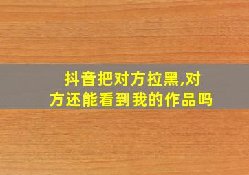 抖音把对方拉黑,对方还能看到我的作品吗