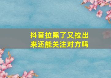 抖音拉黑了又拉出来还能关注对方吗