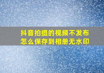 抖音拍摄的视频不发布怎么保存到相册无水印