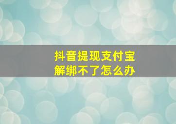 抖音提现支付宝解绑不了怎么办