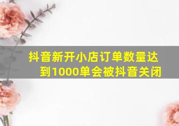 抖音新开小店订单数量达到1000单会被抖音关闭