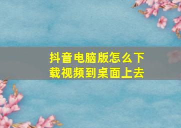 抖音电脑版怎么下载视频到桌面上去