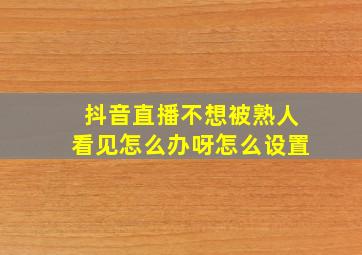 抖音直播不想被熟人看见怎么办呀怎么设置