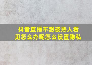 抖音直播不想被熟人看见怎么办呢怎么设置隐私