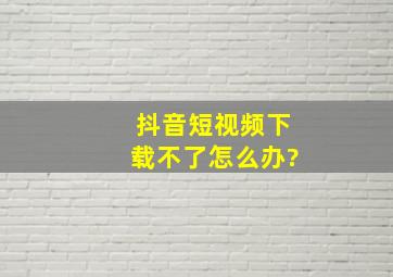 抖音短视频下载不了怎么办?