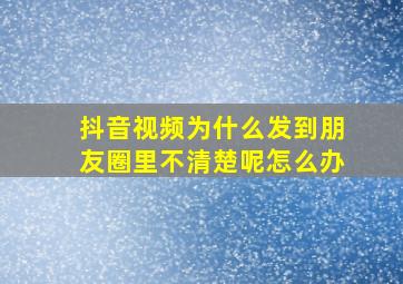 抖音视频为什么发到朋友圈里不清楚呢怎么办