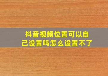 抖音视频位置可以自己设置吗怎么设置不了