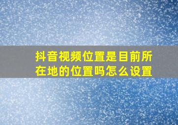 抖音视频位置是目前所在地的位置吗怎么设置