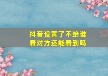 抖音设置了不给谁看对方还能看到吗