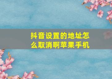 抖音设置的地址怎么取消啊苹果手机