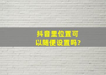 抖音里位置可以随便设置吗?