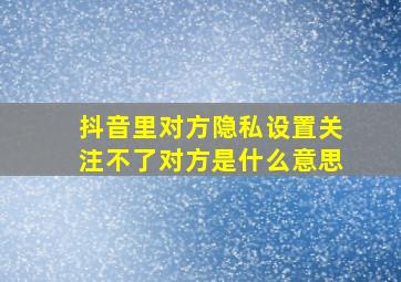 抖音里对方隐私设置关注不了对方是什么意思