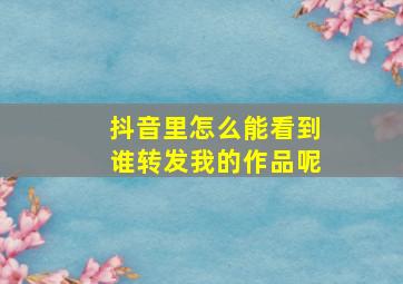 抖音里怎么能看到谁转发我的作品呢