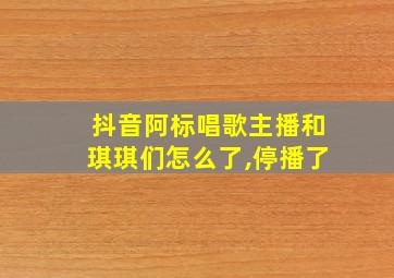 抖音阿标唱歌主播和琪琪们怎么了,停播了