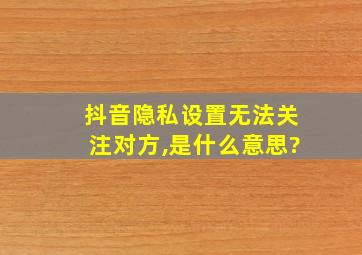 抖音隐私设置无法关注对方,是什么意思?