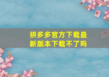 拼多多官方下载最新版本下载不了吗