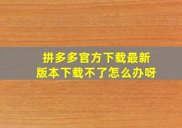 拼多多官方下载最新版本下载不了怎么办呀