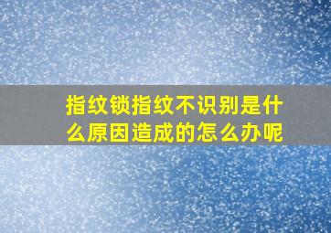 指纹锁指纹不识别是什么原因造成的怎么办呢