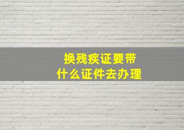 换残疾证要带什么证件去办理