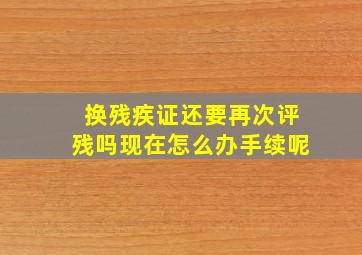 换残疾证还要再次评残吗现在怎么办手续呢