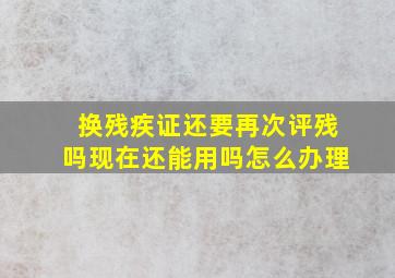 换残疾证还要再次评残吗现在还能用吗怎么办理