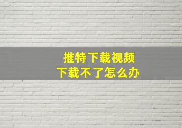 推特下载视频下载不了怎么办