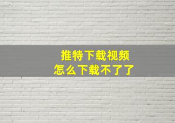 推特下载视频怎么下载不了了