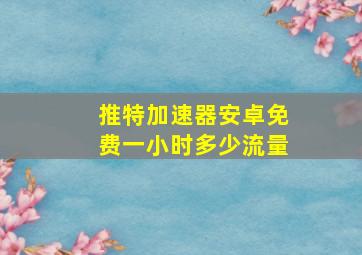 推特加速器安卓免费一小时多少流量