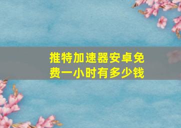 推特加速器安卓免费一小时有多少钱