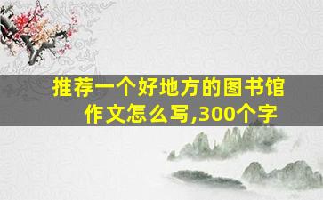 推荐一个好地方的图书馆作文怎么写,300个字